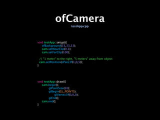 ofCamera
                           testApp.cpp




void testApp::setup(){

 ofBackground(33,33,33);

 cam.setNearClip(0.1);

 cam.setFarClip(100);

    // "1 meter" to the right, "5 meters" away from object
    cam.setPosition(ofVec3f(1,0,5));
}




void testApp::draw(){

 cam.begin();

 
      glPointSize(10);

 
      glBegin(GL_POINTS);

 
      
   glVertex3f(0,0,0);

 
      glEnd();

 cam.end();
}
 