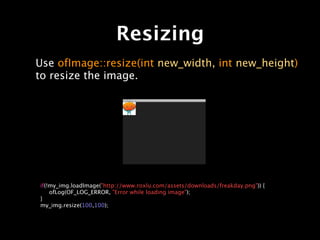 Resizing
Use ofImage::resize(int new_width, int new_height)
to resize the image.




if(!my_img.loadImage("http://www.roxlu.com/assets/downloads/freakday.png")) {

 ofLog(OF_LOG_ERROR, "Error while loading image");
}
my_img.resize(100,100);
 