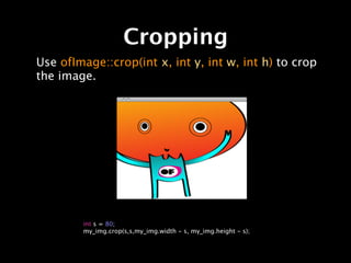 Cropping
Use ofImage::crop(int x, int y, int w, int h) to crop
the image.




        int s = 80;
        my_img.crop(s,s,my_img.width - s, my_img.height - s);
 