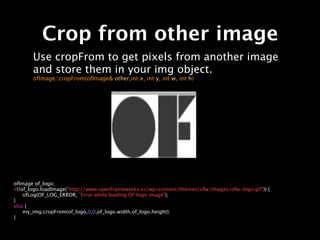 Crop from other image
       Use cropFrom to get pixels from another image
       and store them in your img object.
       ofImage::cropFrom(ofImage& other,int x, int y, int w, int h)




ofImage of_logo;
if(!of_logo.loadImage("http://www.openframeworks.cc/wp-content/themes/ofw/images/ofw-logo.gif")) {

 ofLog(OF_LOG_ERROR, "Error while loading OF logo image");
}
else {

 my_img.cropFrom(of_logo,0,0,of_logo.width,of_logo.height);
}
 