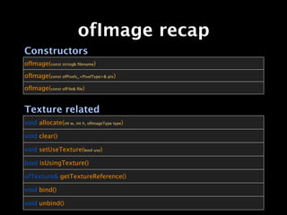 ofImage recap
Constructors
ofImage(const string& ﬁlename)

ofImage(const ofPixels_<PixelType>& pix)

ofImage(const ofFile& ﬁle)


Texture related
void allocate(int w, int h, ofImageType type)

void clear()

void setUseTexture(bool use)

bool isUsingTexture()

ofTexture& getTextureReference()

void bind()

void unbind()
 