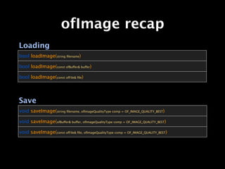 ofImage recap
Loading
bool loadImage(string ﬁlename)

bool loadImage(const ofBuffer& buffer)

bool loadImage(const ofFile& ﬁle)




Save
void saveImage(string ﬁlename, ofImageQualityType comp = OF_IMAGE_QUALITY_BEST)

void saveImage(ofBuffer& buffer, ofImageQualityType comp = OF_IMAGE_QUALITY_BEST)

void saveImage(const ofFile& ﬁle, ofImageQualityType comp = OF_IMAGE_QUALITY_BEST)
 