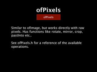 ofPixels
                     ofPixels



Similar to ofImage, but works directly with raw
pixels. Has functions like rotate, mirror, crop,
pastInto etc..

See ofPixels.h for a reference of the available
operations.
 