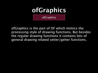 ofGraphics
                   ofGraphics



ofGraphics is the part of OF which mimics the
processing style of drawing functions. But besides
the regular drawing functions it contains lots of
general drawing related setter/getter functions.
 
