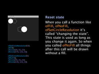 Reset state
                                 When you call a function like
                                 ofFill, ofNoFill,
                                 ofSetCircleResolution it’s
                                 called “changing the state”.
                                 This state is used as long as
                                 you change it again. So when

   ofSetCircleResolution(50);   you called ofNoFill all things

   ofFill();

   ofCircle(30, 35, 25);        after this call will be drawn

   ofCircle(170, 120, 30);

                                without a ﬁll.

   ofSetCircleResolution(5);

   ofNoFill();

   ofCircle(70, 35, 25);

   ofCircle(130, 120, 30);
 