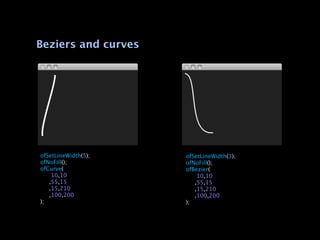 Beziers and curves




ofSetLineWidth(5);   ofSetLineWidth(3);
ofNoFill();          ofNoFill();
ofCurve(             ofBezier(

   10,10            
   10,10

 ,55,15             
 ,55,15

 ,15,210            
 ,15,210

 ,100,200           
 ,100,200
);                   );
 