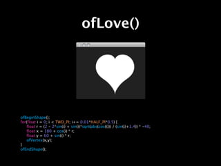 ofLove()




ofBeginShape();
for(float i = 0; i < TWO_PI; i+= 0.01*HALF_PI*0.5) {

 float r = (2 - 2*sin(i) + sin(i)*sqrt(abs(cos(i))) / (sin(i)+1.4)) * -40;

 float x = 180 + cos(i) * r;

 float y = 60 + sin(i) * r;

 ofVertex(x,y);
}
ofEndShape();
 