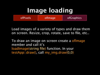 Image loading
     ofPixels        ofImage        ofGraphics



Load images of a variety of types and draw them
on screen. Resize, crop, rotate, save to ﬁle, etc..

To draw an image on screen create a ofImage
member and call it’s
loadImage(string ﬁle) function. In your
testApp::draw(), call my_img.draw(0,0)
 
