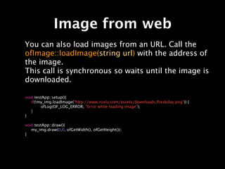 Image from web
You can also load images from an URL. Call the
ofImage::loadImage(string url) with the address of
the image.
This call is synchronous so waits until the image is
downloaded.

void testApp::setup(){

 if(!my_img.loadImage("http://www.roxlu.com/assets/downloads/freakday.png")) {

 
      ofLog(OF_LOG_ERROR, "Error while loading image");

 }
}

void testApp::draw(){

 my_img.draw(0,0, ofGetWidth(), ofGetHeight());
}
 
