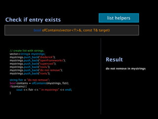 Check if entry exists                                          list helpers

                     bool ofContains(vector<T>&, const T& target)





   // create list with strings.

   vector<string> mystrings;

   mystrings.push_back("diederick");

   mystrings.push_back("openframeworks");                    Result

   mystrings.push_back("supercool");

   mystrings.push_back("roxlu");
                                                              do not remove in mystrings

   mystrings.push_back("do not remove");

   mystrings.push_back("roxlu");


   string fstr = "do not remove";

   bool contains = ofContains(mystrings, fstr);

   if(contains) {

   
     cout << fstr << " in mystrings" << endl;

   }
 