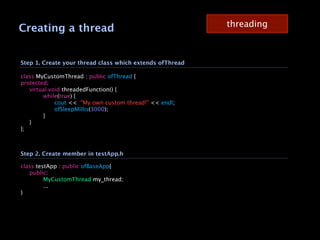 threading
Creating a thread


Step 1. Create your thread class which extends ofThread

class MyCustomThread : public ofThread {
protected:

 virtual void threadedFunction() {

 
     while(true) {

 
     
   cout << "My own custom thread!" << endl;

 
     
   ofSleepMillis(3000);

 
     }

 }
};



Step 2. Create member in testApp.h

class testApp : public ofBaseApp{

 public:

 
      MyCustomThread my_thread;

 
      ...
}
 