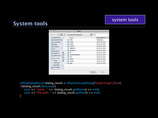 system tools
System tools




  ofFileDialogResult dialog_result = ofSystemLoadDialog("Load image",false);
  if(dialog_result.bSuccess) {
  
 cout << "name: " << dialog_result.getName() << endl;
  
 cout << "file path: " << dialog_result.getPath() << endl;
  }
 