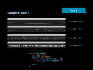 noise
Simplex noise

                                                            float scale = 0.001;



                                                            float scale = 0.01;




                                                            float scale = 0.1;



                                                            float scale = 0.7;



            void testApp::draw(){
            
 float scale = 0.001;
            
 glBegin(GL_LINE_STRIP);
            
 for(float i = 0; i < ofGetWidth(); ++i) {
            
 
      glVertex2f(i,ofNoise(i*scale) * 50);
            
 }
            
 glEnd();
            }
 