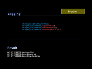 logging
Logging


                ofSetLogLevel(OF_LOG_VERBOSE);
                ofLog(OF_LOG_VERBOSE,"log something");
                ofLog(OF_LOG_VERBOSE,"Something to log");
                ofLog(OF_LOG_VERBOSE,"Something else to log");
                




Result
OF: OF_VERBOSE: log something
OF: OF_VERBOSE: Something to log
OF: OF_VERBOSE: Something else to log
 