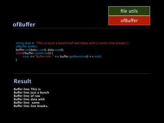ﬁle utils

                                                                             ofBuffer
    ofBuffer



    string data = "This isnjust a bunchnof rawndata withn somenline breaks.";

    ofBuffer buffer;

    buffer.set(data.c_str(), data.size());

    while(!buffer.isLastLine()) {

    
    cout << "Buffer line: " << buffer.getNextLine() << endl;

    }




    Result
    Buffer   line:   This is
    Buffer   line:   just a bunch
    Buffer   line:   of raw
    Buffer   line:   data with
    Buffer   line:    some
    Buffer   line:   line breaks.
 