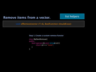 list helpers
Remove items from a vector.
       void ofRemove(vector<T>&, BoolFunction shouldErase)




                   Step 1. Create a custom remove functor

                   class MyOwnRemover{
                   public:
                   
 bool operator()(const string& str) {
                   
 
     return str == "roxlu";
                   
 }
                   };
 