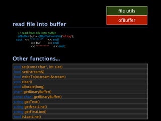 ﬁle utils

                                                ofBuffer
read ﬁle into buffer

  // read from file into buffer

  ofBuffer buf = ofBufferFromFile("of.log");
  cout
 << "********"
 << endl

 
     
    << buf 

    << endl

 
     
    << "********"
 << endl;



Other functions...
void set(const char*, int size)
bool set(istream&)
bool writeTo(ostream &stream)
void clear()
void allocate(long)
char* getBinaryBuffer()
const char* getBinaryBuffer()
string getText()
string getNextLine()
string getFirstLine()
bool isLastLine()
 
