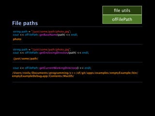 ﬁle utils

                                                             ofFilePath
File paths
string path = "/just/some/path/photo.jpg";
cout << ofFilePath::getBaseName(path) << endl;
photo


string path = "/just/some/path/photo.jpg";
cout << ofFilePath::getEnclosingDirectory(path) << endl;

/just/some/path/


cout << ofFilePath::getCurrentWorkingDirectory() << endl;
/Users/roxlu/Documents/programming/c++/of/git/apps/examples/emptyExample/bin/
emptyExampleDebug.app/Contents/MacOS/
 