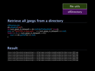 ﬁle utils

                                                                                  ofDirectory


Retrieve all jpegs from a directory
ofDirectory dir;
dir.allowExt("jpg");
int num_jpegs_in_datapath = dir.listDir(ofToDataPath(".",true));
cout << "Num files in data path : " << num_jpegs_in_datapath << endl;
for(int i = 0; i < num_jpegs_in_datapath; ++i) {

 cout << dir.getPath(i) << endl;
}




Result
/Users/roxlu/Documents/programming/c++/of/git/apps/examples/emptyExample/bin/data/screen_0001.jpg
/Users/roxlu/Documents/programming/c++/of/git/apps/examples/emptyExample/bin/data/screen_0002.jpg
/Users/roxlu/Documents/programming/c++/of/git/apps/examples/emptyExample/bin/data/screen_0003.jpg
/Users/roxlu/Documents/programming/c++/of/git/apps/examples/emptyExample/bin/data/screen_0004.jpg
/Users/roxlu/Documents/programming/c++/of/git/apps/examples/emptyExample/bin/data/screen_0005.jpg
/Users/roxlu/Documents/programming/c++/of/git/apps/examples/emptyExample/bin/data/screen_0006.jpg
 