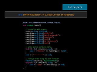 list helpers

void ofRemove(vector<T>&, BoolFunction shouldErase)


    Step 2. use ofRemove with remove functor
    void testApp::setup(){

    
   // create list with strings.
    
   vector<string> mystrings;
    
   mystrings.push_back("diederick");
    
   mystrings.push_back("openframeworks");
    
   mystrings.push_back("supercool");
    
   mystrings.push_back("roxlu");
    
   mystrings.push_back("do not remove");
    
   mystrings.push_back("roxlu");
    
    
   // show before removing items.
    
   for(int i = 0; i < mystrings.size(); ++i) {
    
   
     cout << "before: " << mystrings[i] << endl;
    
   }
    
   cout << "=======" << endl;
    
    
   // remove items using my own remover!
    
   ofRemove(mystrings, MyOwnRemover());
    
   for(int i = 0; i < mystrings.size(); ++i) {
    
   
     cout << "after: " << mystrings[i] << endl;
    
   }
    }
 