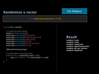 Randomize a vector                                           list helpers

                              void ofRandomize(vector<T>&)


void testApp::setup(){


   // create list with strings.

   vector<string> mystrings;

   mystrings.push_back("diederick");

   mystrings.push_back("openframeworks");                   Result

   mystrings.push_back("supercool");
                                                             random:   roxlu

   mystrings.push_back("roxlu");
                                                             random:   roxlu

   mystrings.push_back("do not remove");
                                                             random:   supercool

   mystrings.push_back("roxlu");
                                                             random:   openframeworks
                                                             random:   do not remove

   ofRandomize(mystrings);
                                                             random:   diederick

   // show before removing items.

   for(int i = 0; i < mystrings.size(); ++i) {

   
     cout << "random: " << mystrings[i] << endl;

   }
}
 