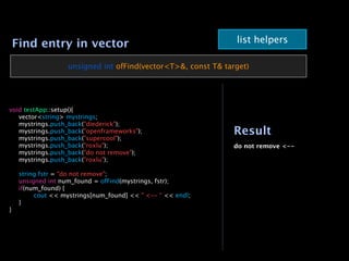 Find entry in vector                                          list helpers

                  unsigned int ofFind(vector<T>&, const T& target)




void testApp::setup(){

 vector<string> mystrings;

 mystrings.push_back("diederick");

 mystrings.push_back("openframeworks");                      Result

 mystrings.push_back("supercool");

 mystrings.push_back("roxlu");                               do not remove <--

 mystrings.push_back("do not remove");

 mystrings.push_back("roxlu");


 string fstr = "do not remove";

 unsigned int num_found = ofFind(mystrings, fstr);

 if(num_found) {

 
      cout << mystrings[num_found] << " <-- “ << endl;

 }
}
 