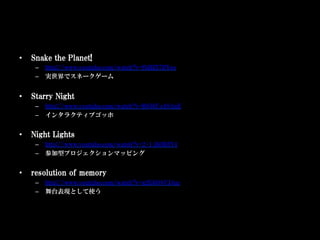•    Snake the Planet!
      –  http://www.youtube.com/watch?v=fbHZ57lfYeo
      –  実世界でスネークゲーム


•    Starry Night
      –  http://www.youtube.com/watch?v=R856Uo1SAnE
      –  インタラクティブゴッホ


•    Night Lights
      –  http://www.youtube.com/watch?v=2-1_ibDB3Y4
      –  参加型プロジェクションマッピング


•    resolution of memory
      –  http://www.youtube.com/watch?v=g2G6O8VJ4uc
      –  舞台表現として使う
 