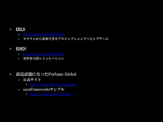 •    EELS
     –  https://vimeo.com/29694207
     –  スマフォから参加できるプロジェクションマッピングゲーム


•    EDEN
     –  https://vimeo.com/31940579
     –  実世界大陸シミュレーション




•    最近話題になったPerfume Global
     –  公式サイト
            •  http://www.perfume-global.com/
     –  openFrameworksサンプル
            •  https://vimeo.com/39433322
 
