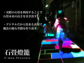 ・実際の石畳を利用することで
石畳本来の良さを引き出す。

・デジタルだから出来る表現で
魔法の様な空間を作り出す。




石畳燈籠
U-moa Presents
 