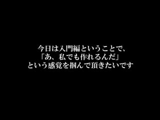 今日は入門編ということで、  
  「あ、私でも作れるんだ」  
という感覚を掴んで頂きたいです
 