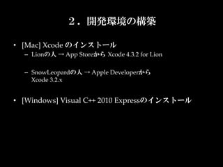 ２．開発環境の構築

•  [Mac]  Xcode  のインストール	
  –  Lionの人  →  App  Storeから Xcode  4.3.2  for  Lion	

  –  SnowLeopardの人  →  Apple  Developerから  
     Xcode  3.2.x	


•  [Windows]  Visual  C++  2010  Expressのインストール
 