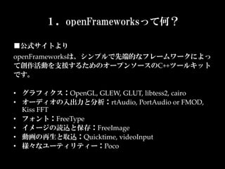 １．openFrameworksって何？

■公式サイトより	
openFrameworksは、シンプルで先端的なフレームワークによっ
て創作活動を支援するためのオープンソースのC++ツールキット
です。  
	
•  グラフィクス：OpenGL,  GLEW,  GLUT,  libtess2,  cairo	
•  オーディオの入出力と分析：rtAudio,  PortAudio  or  FMOD,  
   Kiss  FFT	
•  フォント：FreeType	
•  イメージの読込と保存：FreeImage	
•  動画の再生と取込：Quicktime,  videoInput	
•  様々なユーティリティー：Poco	
 
