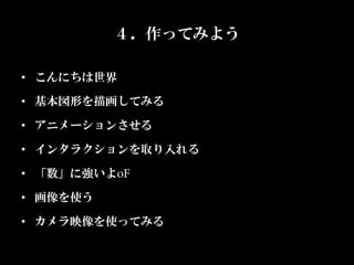 ４．作ってみよう

•  こんにちは世界	

•  基本図形を描画してみる	

•  アニメーションさせる	

•  インタラクションを取り入れる	

•  「数」に強いよoF	

•  画像を使う	

•  カメラ映像を使ってみる	
 
