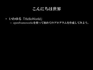 こんにちは世界	

•  いわゆる「HelloWorld」	
  –  openFrameworksを使って初めてのプログラムを作成してみよう。	
 