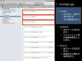 •  testApp.cpp	

–  setup()	
    •  はじめに一度だけ
       実行される	
    •  主に初期化を行う	


–  update()	
    •  毎フレーム実行さ
       れる	
    •  アニメーション等
       の更新処理はここ
       に書く。	

–  draw()	
    •  毎フレーム実行さ
       れる。	
    •  画面表示に関わる
       処理を書く。	
 