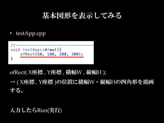 基本図形を表示してみる

•  testApp.cpp




ofRect(  X座標  ,  Y座標  ,  横幅W  ,  縦幅H  );	
→  (  X座標  ,  Y座標  )の位置に横幅W・縦幅Hの四角形を描画
する。	
	
入力したらRun(実行)	
 