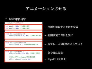 アニメーションさせる

•  testApp.cpp

                 –  座標を保存する変数を定義	


                 –  初期設定で背景を黒に	


                 –  毎フレームX座標に+1していく	


                 –  色を緑に設定	

                 –  10pxの円を描く	
 