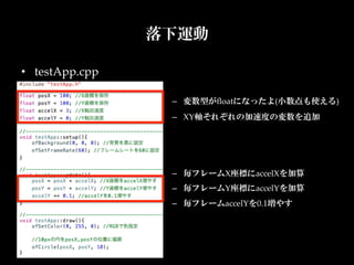 落下運動

•  testApp.cpp

                  –  変数型がﬂoatになったよ(小数点も使える)	
                  –  XY軸それぞれの加速度の変数を追加	
                  	



                  –  毎フレームX座標にaccelXを加算	
                  –  毎フレームY座標にaccelYを加算	
                  –  毎フレームaccelYを0.1増やす	
 