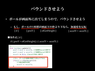 バウンドさせよう

•  ボールが画面外に出てしまうので、バウンドさせよう	

  –  もし、ボールのY座標が画面下の枠より下なら、加速度を反転	
       [  if  ]	
     [  posY  ]	
      [  ofGetHeight  ]	
          [  accelY  =  -­‐‑accelY;  ]	

■条件式  [  if  ]
  if  (  posY  >  ofGetHeight()  )  {  accelY  =  -­‐‑accelY;  }	
 