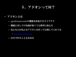 ５．アドオンって何？

•  アドオンとは	
  –  openFrameworksの機能を拡張するライブラリ	

  –  機能に対しての知識が無くても簡単に扱える	
  –  色んな人が色んなアドオンを作って公開してくれてる	
    •  hKp://ofxaddons.com	

  –  自分で作ることも出来る	
 
