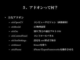 ５．アドオンって何？

•  主なアドオン	
  –  ofxOpenCV	
         コンピュータビジョン（画像解析）	

  –  ofxBox2d	
          2D物理演算	

  –  ofxOsc	
            別PC等との通信プロトコル	

  –  ofxControlPanel	
   コントロールパネル	

  –  ofxXmlSeKings	
     設定を.xml形式で保存	

  –  ofxKinect	
         Kinectを使う	

  –  ofxiPhone	
         iPhoneでopenFrameworksを動作させる	
                         	
 