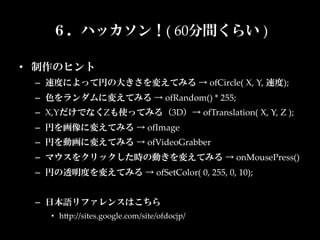 ６．ハッカソン！(  60分間くらい  )

•  制作のヒント	
  –  速度によって円の大きさを変えてみる  →  ofCircle(  X,  Y,  速度);	
  –  色をランダムに変えてみる  →  ofRandom()  *  255;	
  –  X,YだけでなくZも使ってみる（3D）→  ofTranslation(  X,  Y,  Z  );	
  –  円を画像に変えてみる  →  ofImage	
  –  円を動画に変えてみる  →  ofVideoGrabber	
  –  マウスをクリックした時の動きを変えてみる  →  onMousePress()	
  –  円の透明度を変えてみる  →  ofSetColor(  0,  255,  0,  10);	


  –  日本語リファレンスはこちら	
     •  hKp://sites.google.com/site/ofdocjp/	
 