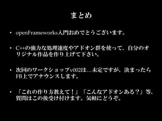まとめ

•  openFrameworks入門おめでとうございます。	

•  C++の強力な処理速度やアドオン群を使って、自分のオ
   リジナル作品を作り上げて下さい。	

•  次回のワークショップv002は…未定ですが、決まったら
   FB上でアナウンスします。	

•  「これの作り方教えて！」「こんなアドオンある？」等、  
   質問はこの後受け付けます。気軽にどうぞ。	
 