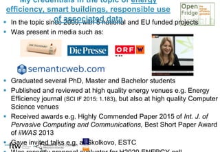  In the topic since 2009, with 5 national and EU funded projects
 Was present in media such as:
 Graduated several PhD, Master and Bachelor students
 Published and reviewed at high quality energy venues e.g. Energy
Efficiency journal (SCI IF 2015: 1.183), but also at high quality Computer
Science venues
 Received awards e.g. Highly Commended Paper 2015 of Int. J. of
Pervasive Computing and Communications, Best Short Paper Award
of iiWAS 2013
 Gave invited talks e.g. at Skolkovo, ESTC
My credentials in the topic of energy
efficiency, smart buildings, responsible use
of associated data
 