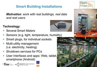 Smart Building Installations
Motivation: work with real buildings, real data
and real users
Technology:
 Several Smart Meters
 Sensors (e.g. light, temperature, humidity)
 Smart plugs, for individual sockets
 Multi-utility management
(i.e. electricity, heating)
 Shutdown services for PCs
 User interfaces and apps: Web, tablet,
smartphone (Android)
 