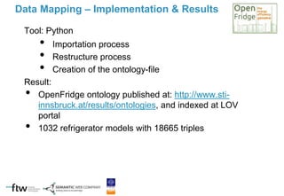 Tool: Python
• Importation process
• Restructure process
• Creation of the ontology-file
Result:
• OpenFridge ontology published at: http://www.sti-
innsbruck.at/results/ontologies, and indexed at LOV
portal
• 1032 refrigerator models with 18665 triples
Data Mapping – Implementation & Results
 
