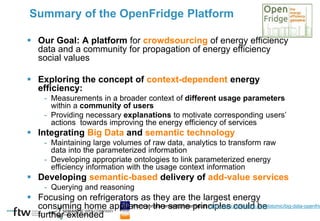  Our Goal: A platform for crowdsourcing of energy efficiency
data and a community for propagation of energy efficiency
social values
 Exploring the concept of context-dependent energy
efficiency:
- Measurements in a broader context of different usage parameters
within a community of users
- Providing necessary explanations to motivate corresponding users’
actions towards improving the energy efficiency of services
 Integrating Big Data and semantic technology
- Maintaining large volumes of raw data, analytics to transform raw
data into the parameterized information
- Developing appropriate ontologies to link parameterized energy
efficiency information with the usage context information
 Developing semantic-based delivery of add-value services
- Querying and reasoning
 Focusing on refrigerators as they are the largest energy
consuming home appliance; the same principles could be
further extended
Summary of the OpenFridge Platform
From general project presentation: http://www.slideshare.net/slotomic/big-data-openfrid
 