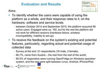 Aims:
 To identify whether the users were capable of using the
platform as a whole, and their response rates to it, on the
hardware, software and service levels
- between October 2014 and September 2015, the platform acquired 68
active users. Engaged were ca. 100, but for the rest the platform did
not work for different reasons (hardware failure, wireless
incompatibility, inability to set-up)
 To receive the feedback on the system’s existing and potential
features, particularly, regarding actual and potential usage of
collected data
- Survey at the end: 21 respondents (19 male, 2 female),
- 66,7%, came from Austria – the rest from the rest of the world,
- 90,5% of responders were running OpenFridge on Windows operation
system, and the rest were split between Linux, Android, iPhone/iPad.
Evaluation and Results
 