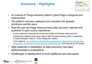  An Internet of Things semantic platform OpenFridge is designed and
implemented.
 The platform has been deployed and evaluated with globally-
distributed real-life users.
 Real-life user and fridge measurements data has been collected and
published in open source repositories.
A set of selected characteristic anonymous fridge and freezer measurements,
including the detailed observation data of 426 complete cooling cycles, composition
of used ontologies, data of >1032 refrigerator models:
in the datahub: http://datahub.io/dataset/the-measurement-data-set-from-the-project-
open-fridge, http://www.sti-innsbruck.at/results/ontologies, and indexed at LOV portal
 High potential in facilitation of data economy has been
demonstrated in evaluations.
 Challenges in deployment of such platforms are discussed.
Summary - Highlights
 