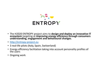 • The H2020 ENTROPY project aims to design and deploy an innovative IT
ecosystem targeting at improving energy efficiency through consumers
understanding, engagement and behavioural changes.
• http://entropy-project.eu
• 3 real-life pilots (Italy, Spain, Switzerland)
• Energy efficiency facilitation taking into account personality profiles of
the users
• Ongoing work
 